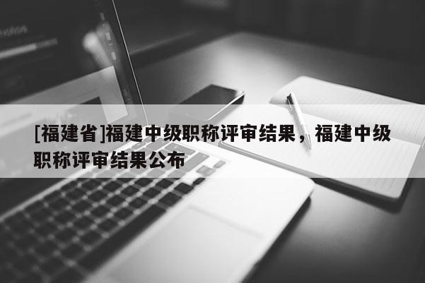 [福建省]福建中級職稱評審結(jié)果，福建中級職稱評審結(jié)果公布