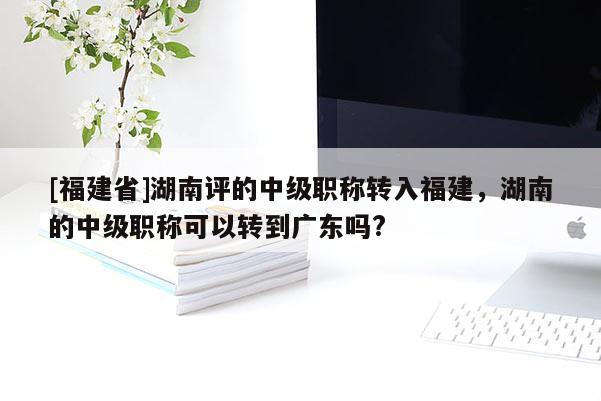 [福建省]湖南評(píng)的中級(jí)職稱轉(zhuǎn)入福建，湖南的中級(jí)職稱可以轉(zhuǎn)到廣東嗎?