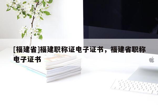 [福建省]福建職稱證電子證書，福建省職稱電子證書