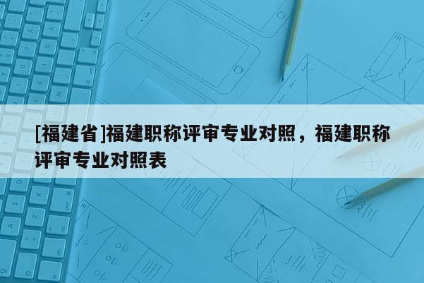 [福建省]福建職稱評(píng)審專業(yè)對(duì)照，福建職稱評(píng)審專業(yè)對(duì)照表