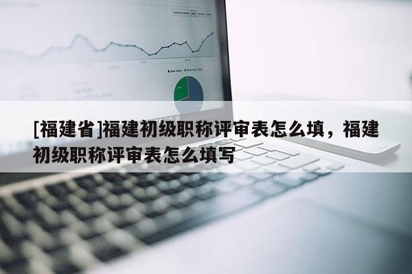 [福建省]福建初級(jí)職稱(chēng)評(píng)審表怎么填，福建初級(jí)職稱(chēng)評(píng)審表怎么填寫(xiě)