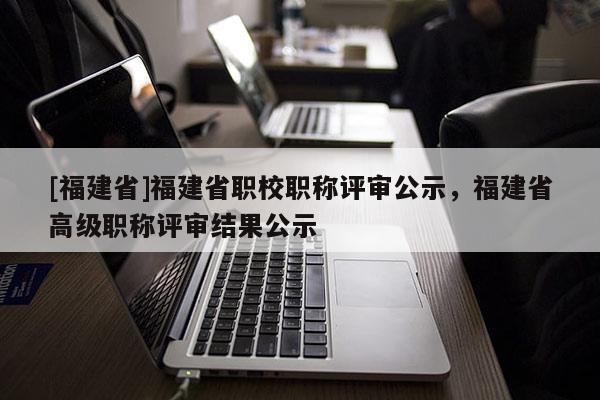 [福建省]福建省職校職稱評(píng)審公示，福建省高級(jí)職稱評(píng)審結(jié)果公示