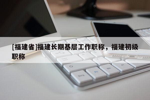 [福建省]福建長(zhǎng)期基層工作職稱(chēng)，福建初級(jí)職稱(chēng)