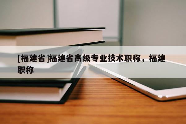 [福建省]福建省高級專業(yè)技術(shù)職稱，福建 職稱