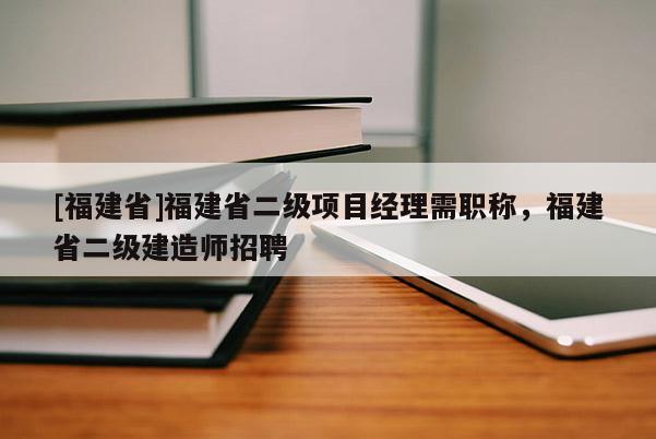 [福建省]福建省二級項目經(jīng)理需職稱，福建省二級建造師招聘