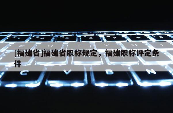 [福建省]福建省職稱規(guī)定，福建職稱評定條件