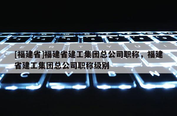 [福建省]福建省建工集團總公司職稱，福建省建工集團總公司職稱級別