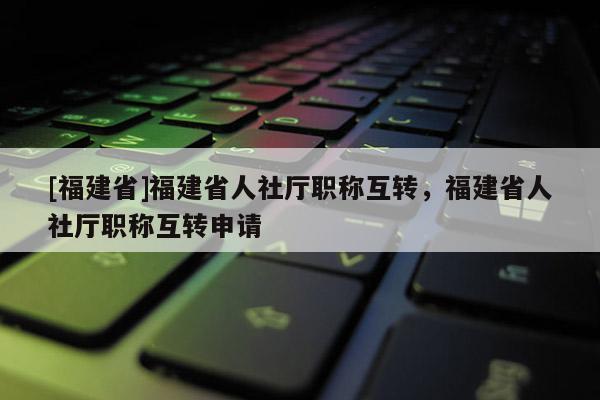 [福建省]福建省人社廳職稱互轉，福建省人社廳職稱互轉申請