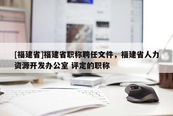 [福建省]福建省職稱聘任文件，福建省人力資源開發(fā)辦公室 評定的職稱