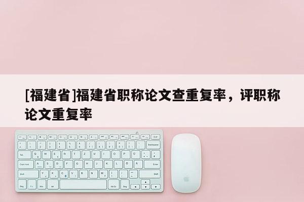 [福建省]福建省職稱(chēng)論文查重復(fù)率，評(píng)職稱(chēng)論文重復(fù)率