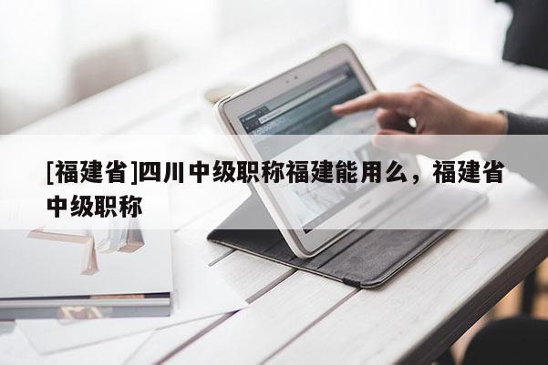 [福建省]四川中級(jí)職稱(chēng)福建能用么，福建省中級(jí)職稱(chēng)
