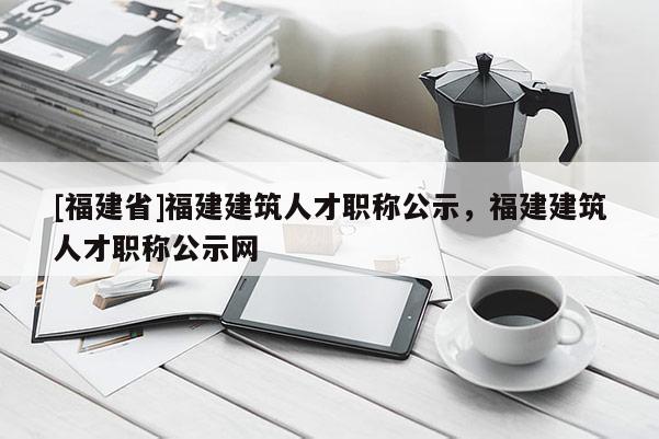 [福建省]福建建筑人才職稱公示，福建建筑人才職稱公示網(wǎng)