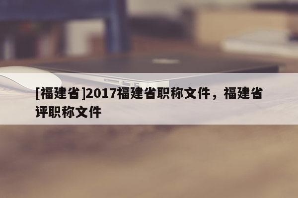 [福建省]2017福建省職稱文件，福建省評職稱文件