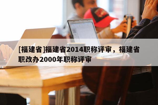 [福建省]福建省2014職稱(chēng)評(píng)審，福建省職改辦2000年職稱(chēng)評(píng)審