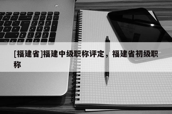 [福建省]福建中級職稱評定，福建省初級職稱