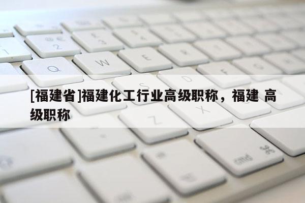 [福建省]福建化工行業(yè)高級職稱，福建 高級職稱