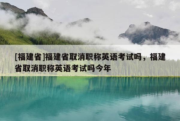 [福建省]福建省取消職稱英語考試嗎，福建省取消職稱英語考試嗎今年