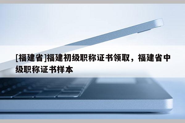 [福建省]福建初級職稱證書領取，福建省中級職稱證書樣本