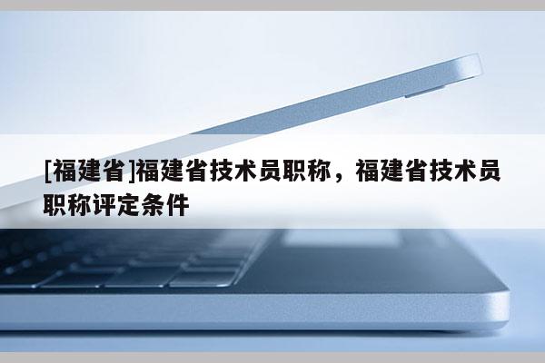 [福建省]福建省技術(shù)員職稱，福建省技術(shù)員職稱評定條件