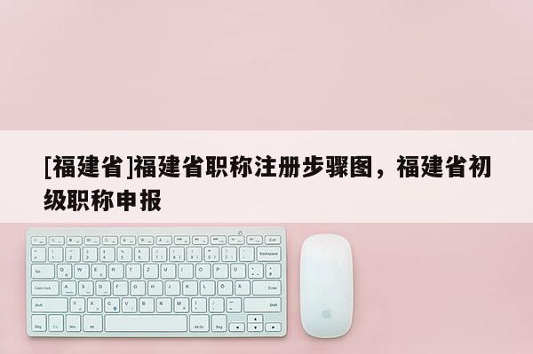 [福建省]福建省職稱注冊(cè)步驟圖，福建省初級(jí)職稱申報(bào)
