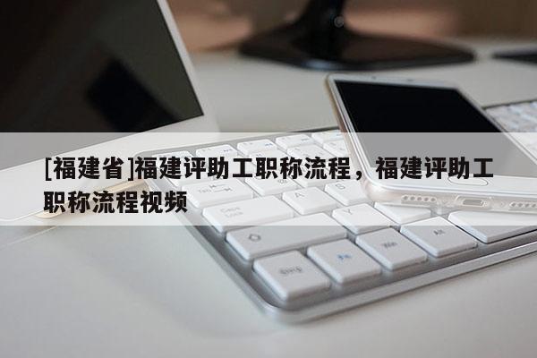 [福建省]福建評(píng)助工職稱流程，福建評(píng)助工職稱流程視頻