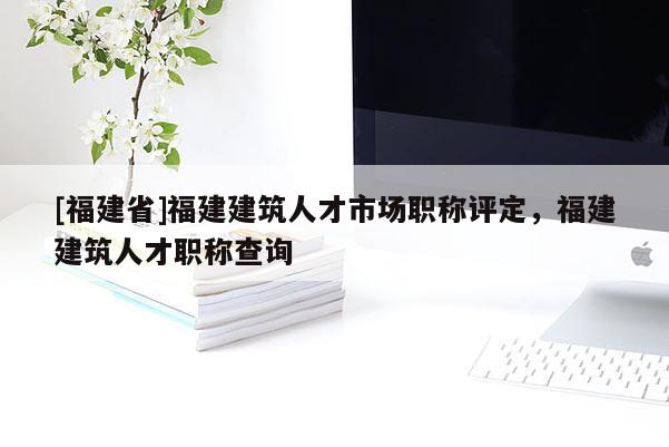 [福建省]福建建筑人才市場職稱評(píng)定，福建建筑人才職稱查詢