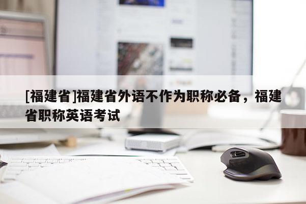[福建省]福建省外語不作為職稱必備，福建省職稱英語考試