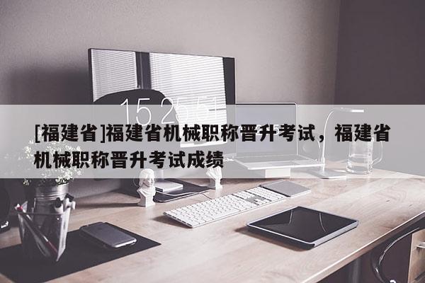[福建省]福建省機(jī)械職稱晉升考試，福建省機(jī)械職稱晉升考試成績(jī)