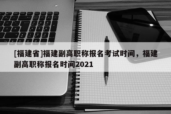 [福建省]福建副高職稱報(bào)名考試時(shí)間，福建副高職稱報(bào)名時(shí)間2021