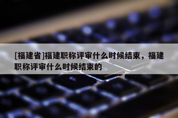 [福建省]福建職稱評審什么時候結(jié)束，福建職稱評審什么時候結(jié)束的