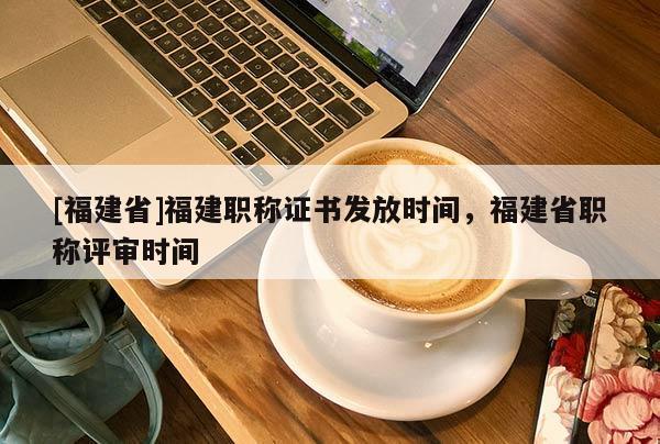 [福建省]福建職稱證書發(fā)放時(shí)間，福建省職稱評(píng)審時(shí)間