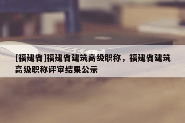 [福建省]福建省建筑高級(jí)職稱，福建省建筑高級(jí)職稱評(píng)審結(jié)果公示