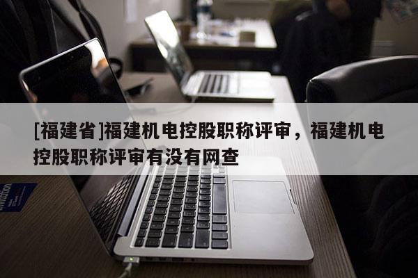 [福建省]福建機電控股職稱評審，福建機電控股職稱評審有沒有網(wǎng)查
