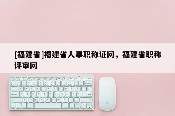 [福建省]福建省人事職稱證網(wǎng)，福建省職稱評(píng)審網(wǎng)
