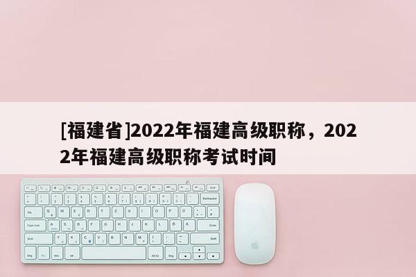 [福建省]2022年福建高級職稱，2022年福建高級職稱考試時間