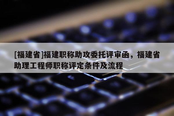[福建省]福建職稱助攻委托評審函，福建省助理工程師職稱評定條件及流程