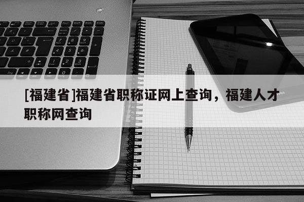 [福建省]福建省職稱證網(wǎng)上查詢，福建人才職稱網(wǎng)查詢
