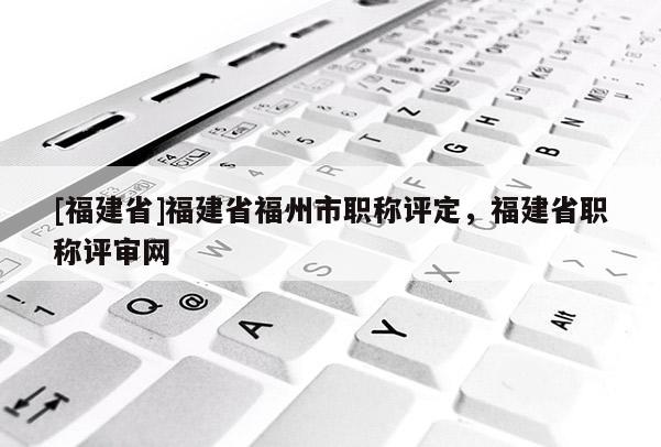 [福建省]福建省福州市職稱評(píng)定，福建省職稱評(píng)審網(wǎng)