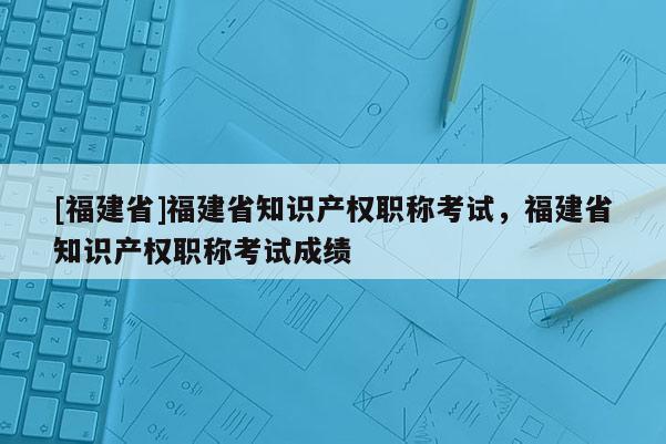 [福建省]福建省知識(shí)產(chǎn)權(quán)職稱考試，福建省知識(shí)產(chǎn)權(quán)職稱考試成績(jī)