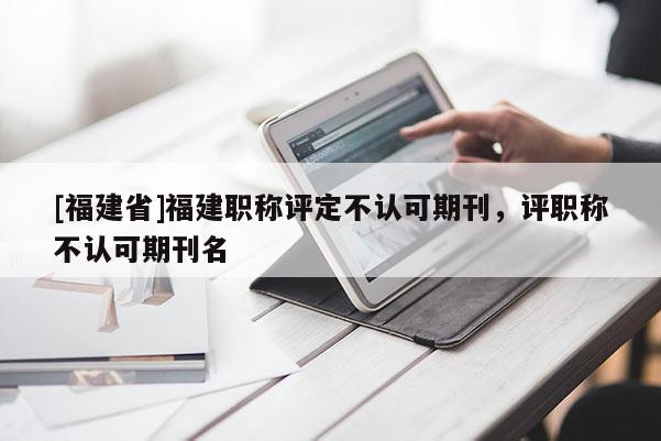[福建省]福建職稱評(píng)定不認(rèn)可期刊，評(píng)職稱不認(rèn)可期刊名