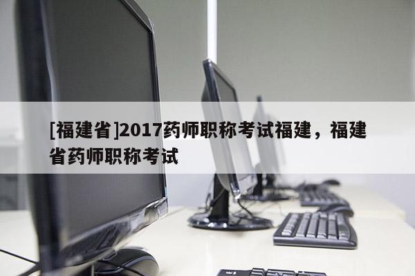 [福建省]2017藥師職稱考試福建，福建省藥師職稱考試