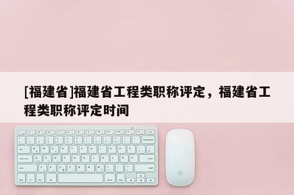 [福建省]福建省工程類職稱評定，福建省工程類職稱評定時(shí)間