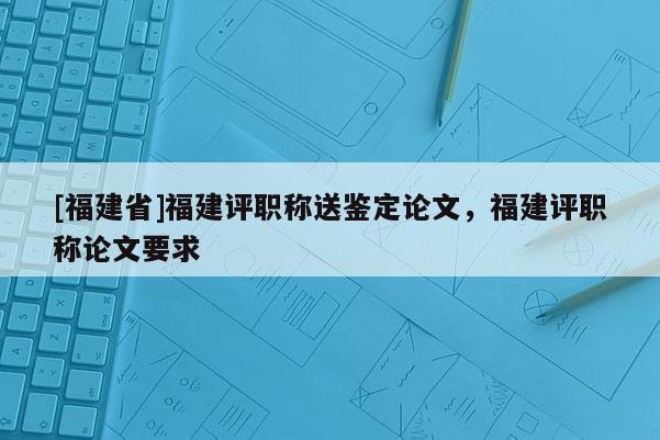 [福建省]福建評(píng)職稱(chēng)送鑒定論文，福建評(píng)職稱(chēng)論文要求