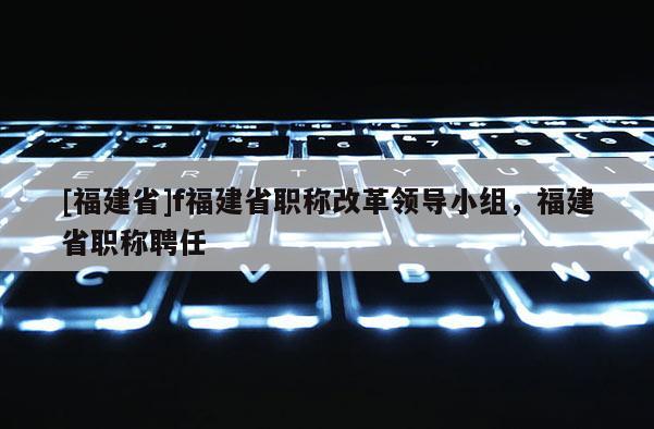 [福建省]f福建省職稱改革領(lǐng)導(dǎo)小組，福建省職稱聘任