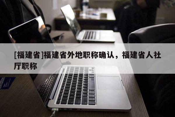 [福建省]福建省外地職稱確認，福建省人社廳職稱