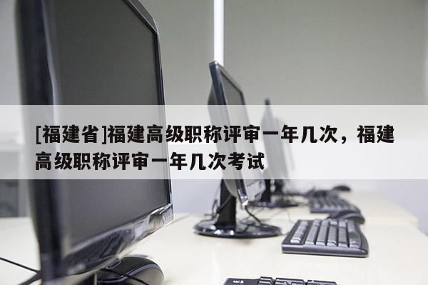 [福建省]福建高級(jí)職稱評(píng)審一年幾次，福建高級(jí)職稱評(píng)審一年幾次考試