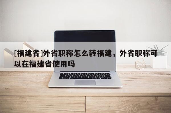[福建省]外省職稱怎么轉(zhuǎn)福建，外省職稱可以在福建省使用嗎