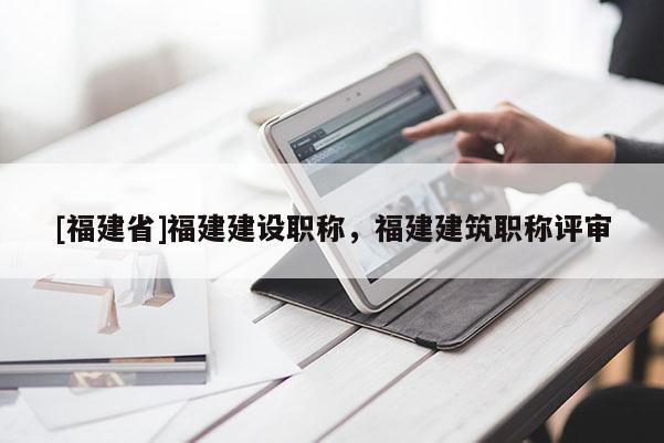 [福建省]福建建設(shè)職稱，福建建筑職稱評(píng)審