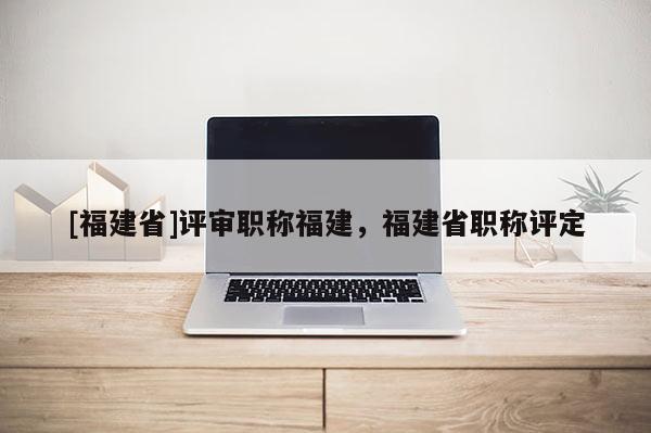 [福建省]評審職稱福建，福建省職稱評定