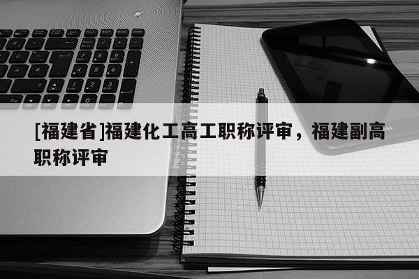[福建省]福建化工高工職稱(chēng)評(píng)審，福建副高職稱(chēng)評(píng)審